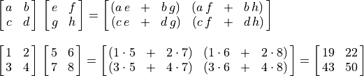 \begin{array}{l}
\spalignmat{a b; c d}\, \spalignmat{e f;g h} =
\spalignmat{(a\,e + b\,g) (a\,f + b\,h);
            (c\,e + d\,g) (c\,f + d\,h)} \\ \\
\spalignmat{1 2; 3 4}\, \spalignmat{5 6; 7 8} =
\spalignmat{(1\cdot5 + 2\cdot7) (1\cdot6 + 2\cdot8);
            (3\cdot5 + 4\cdot7) (3\cdot6 + 4\cdot8)} =
\spalignmat{19 22; 43 50}
\end{array}