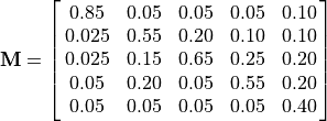 \bf{M} = \mat{0.85    0.05    0.05    0.05    0.10;
0.025   0.55    0.20    0.10    0.10;
0.025   0.15    0.65    0.25    0.20;
0.05    0.20    0.05    0.55    0.20;
0.05    0.05    0.05    0.05    0.40}