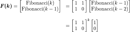 \begin{array}{rl}  \bm{F(k)} =
\vector{\text{Fibonacci}(k); \text{Fibonacci}(k-1)}
                &= \mat{1 1; 1 0}
             \vector{\text{Fibonacci}(k-1);
                \text{Fibonacci}(k-2)}  \\ \hfill \\
        &= \mat{1 1; 1 0}^k \vector{1 ; 0}
\end{array}