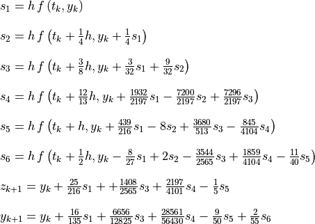 \begin{array}{rl}
  &s_1 = h\,f\left(t_k, y_k\right) \\
  \hfill

  &s_2 = h\,f\left(t_k + \frac{1}{4}h, y_k + \frac{1}{4}s_1\right) \\
  \hfill

  &s_3 = h\,f\left(t_k + \frac{3}{8}h, y_k + \frac{3}{32}s_1
          + \frac{9}{32}s_2\right) \\
  \hfill

  &s_4 = h\,f\left(t_k + \frac{12}{13}h, y_k + \frac{1932}{2197}s_1
          - \frac{7200}{2197}s_2 + \frac{7296}{2197}s_3\right) \\
  \hfill

  &s_5 = h\,f\left(t_k + h, y_k + \frac{439}{216}s_1
     - 8s_2 + \frac{3680}{513}s_3 - \frac{845}{4104}s_4\right) \\
  \hfill

  &s_6 = h\,f\left(t_k + \frac{1}{2}h, y_k - \frac{8}{27}s_1
     + 2s_2 - \frac{3544}{2565}s_3 + \frac{1859}{4104}s_4
     - \frac{11}{40}s_5\right) \\ \hfill

  &z_{k+1} = y_k + \frac{25}{216}s_1 +  + \frac{1408}{2565}s_3 +
       \frac{2197}{4101}s_4 - \frac{1}{5}s_5 \\ \hfill

  &y_{k+1} = y_k + \frac{16}{135}s_1 + \frac{6656}{12825}s_3 +
    \frac{28561}{56430}s_4 - \frac{9}{50}s_5 + \frac{2}{55}s_6
\end{array}