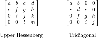 \begin{array}{cccc}
  &\mat{a b c d; e f g h; 0 i j k; 0 0 l m} &\hspace{1cm}
  &\mat{a b 0 0; c d e 0; 0 f g h; 0 0 i j} \\
    & \hfill & \hfill & \hfill \\
  &\text{Upper Hessenberg} & \hfill &\text{Tridiagonal}
\end{array}