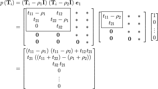 \begin{aligned}
       p\left(\mathbf{T}_i\right)
       &= \left(\mathbf{T}_i - \rho_1 \mathbf{I}\right) \,
           \left(\mathbf{T}_i - \rho_2 \mathbf{I}\right)\,\bm{e}_1 \\
       &= \begin{bmatrix}
       \boxed{ \begin{matrix}
           {t_{11} - \rho_1} & t_{12} \\
               t_{21} & {t_{22} - \rho_1} \\
                    0 & t_{32}
         \end{matrix} }  &  \begin{matrix}
                   \scalemath{2}{\mathbf{*}} & \scalemath{2}{\mathbf{*}} \\
                   \scalemath{2}{\mathbf{*}} & \scalemath{2}{\mathbf{*}} \\
                   \scalemath{2}{\mathbf{*}} & \scalemath{2}{\mathbf{*}}
                           \end{matrix}  \\
           \begin{matrix}
\scalemath{1.3}{\mathbf{0}} & {\:} & {\:} & \scalemath{1.3}{\mathbf{0}} \\
\scalemath{1.3}{\mathbf{0}} & {\:} & {\:} & \scalemath{1.3}{\mathbf{0}}
           \end{matrix}        &   \begin{matrix}
                   \scalemath{2}{\mathbf{*}} & \scalemath{2}{\mathbf{*}} \\
                   \scalemath{1.3}{\mathbf{0}} & \scalemath{2}{\mathbf{*}}
                               \end{matrix}
               \end{bmatrix} \,
                \begin{bmatrix} \boxed{ \begin{matrix}
                   {t_{11} - \rho_2} \\
                   t_{21} \end{matrix} } & \begin{matrix}
                   \scalemath{2}{\mathbf{*}} & \scalemath{2}{\mathbf{*}} \\
                   \scalemath{2}{\mathbf{*}} & \scalemath{2}{\mathbf{*}}
                                           \end{matrix} \\
                   \begin{matrix}
         \scalemath{1.3}{\mathbf{0}} \\
         \scalemath{1.3}{\mathbf{0}}
                  \end{matrix}  &     \begin{matrix}
                   \scalemath{2}{\mathbf{*}} & \scalemath{2}{\mathbf{*}} \\
                   \scalemath{1.3}{\mathbf{0}} & \scalemath{2}{\mathbf{*}}
                               \end{matrix}
               \end{bmatrix} \,
               \vector{1; 0; \vdots; 0} \\
       &= \vector{ {\left(t_{11} - \rho_1\right)\,
                       \left(t_{11} - \rho_2\right) + t_{12}t_{21}};
             {t_{21}\left(\left(t_{11} + t_{22}\right) -
                   \left(\rho_1 + \rho_2\right)\right)};
             {t_{32}\,t_{21}};
             0;
             \vdots;
             0}
  \end{aligned}