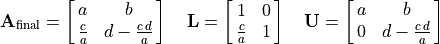 \mathbf{A}_{\text{final}} = \mat{a, b; \frac{c}{a}, {d - \frac{c\,d}{a}}}
    \quad \mathbf{L} = \mat{1, 0; \frac{c}{a}, 1} \quad
    \mathbf{U} = \mat{a, b; 0, {d - \frac{c\,d}{a}}}