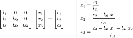 \mat{l_{11} 0 0; l_{21} l_{22} 0; l_{31} l_{32} l_{33}}\,
     \vector{x_1; x_2; x_3} = \vector{c_1; c_2; c_3} \qquad
     \left | \enspace
     \begin{aligned}
         x_1 &= \frac {c_1}{l_{11}} \\
         x_2 &= \frac {c_2 - l_{21}\,x_1}{l_{22}} \\
         x_3 &= \frac {c_3 - l_{31}\,x_1 - l_{32}\,x_2}{l_{33}}
     \end{aligned} \right.