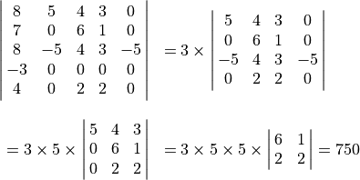 \spaligndelims\vert\vert
    \begin{array}{rl}
\mat{8 5 4 3 0; 7 0 6 1 0; 8 -5 4 3 -5; -3 0 0 0 0; 4 0 2 2 0}
        &= 3 \times \mat{5 4 3 0; 0 6 1 0; -5 4 3 -5; 0 2 2 0} \\ \hfill \\
= 3 \times 5 \times \mat{5 4 3; 0 6 1; 0 2 2}
        &= 3 \times 5 \times 5 \times \mat{6 1; 2 2} = 750
    \end{array}