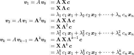 \begin{array}{rl}
           \bm{v}_1 = A\,\bm{v}_0  &= \mathbf{A\,X}\,\bm{c} \\
                            &= \mathbf{X\,\Lambda}\,\bm{c} \\
   &= \lambda_1\,c_1\,\bm{x}_1 + \lambda_2\,c_2\,\bm{x}_2
               + \cdots + \lambda_n\,c_n\,\bm{x}_n \\
           \bm{v}_2 = A\,\bm{v}_1 =
          \mathbf{A}^2\bm{v}_0 &= \mathbf{A\,X\,\Lambda}\,\bm{c} \\
                            &= \mathbf{X\,\Lambda}^2\,\bm{c} \\
   &= \lambda_1^2\,c_1\,\bm{x}_1 + \lambda_2^2\,c_2\,\bm{x}_2
               + \cdots + \lambda_n^2\,c_n\,\bm{x}_n \\
           \bm{v}_k = A\,\bm{v}_{k-1} =
          \mathbf{A}^k\bm{v}_0 &= \mathbf{A\,X\,\Lambda}^{k-1}\,\bm{c} \\
                            &= \mathbf{X\,\Lambda}^k\,\bm{c} \\
   &= \lambda_1^k\,c_1\,\bm{x}_1 + \lambda_2^k\,c_2\,\bm{x}_2
               + \cdots + \lambda_n^k\,c_n\,\bm{x}_n \\
       \end{array}