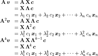 \begin{array}{rl}
       \mathbf{A}\,\bm{v} &= \mathbf{A\,X}\,\bm{c} \\
                         &= \mathbf{X\,\Lambda}\,\bm{c} \\
&= \lambda_1\,c_1\,\bm{x}_1 + \lambda_2\,c_2\,\bm{x}_2
            + \cdots + \lambda_n\,c_n\,\bm{x}_n \\
       \mathbf{A}^2\bm{v} &= \mathbf{A\,X\,\Lambda}\,\bm{c} \\
                         &= \mathbf{X\,\Lambda}^2\,\bm{c} \\
&= \lambda_1^2\,c_1\,\bm{x}_1 + \lambda_2^2\,c_2\,\bm{x}_2
            + \cdots + \lambda_n^2\,c_n\,\bm{x}_n \\
       \mathbf{A}^k\bm{v} &= \mathbf{A\,X\,\Lambda}^{k-1}\,\bm{c} \\
                         &= \mathbf{X\,\Lambda}^k\,\bm{c} \\
&= \lambda_1^k\,c_1\,\bm{x}_1 + \lambda_2^k\,c_2\,\bm{x}_2
            + \cdots + \lambda_n^k\,c_n\,\bm{x}_n \\
        \end{array}